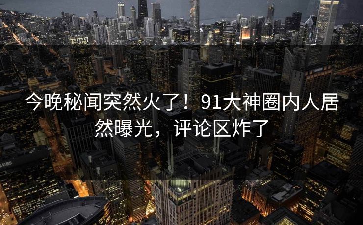 今晚秘闻突然火了！91大神圈内人居然曝光，评论区炸了