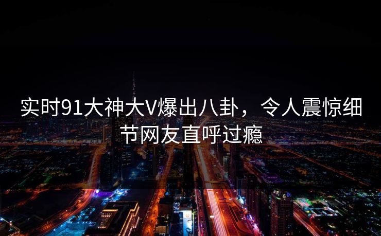 实时91大神大V爆出八卦，令人震惊细节网友直呼过瘾
