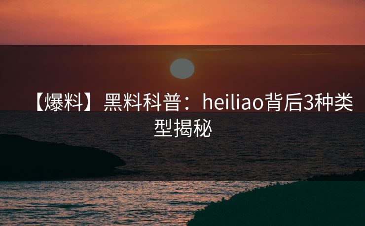 【爆料】黑料科普：heiliao背后3种类型揭秘