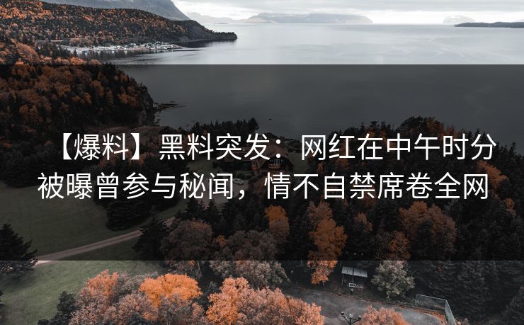 【爆料】黑料突发：网红在中午时分被曝曾参与秘闻，情不自禁席卷全网