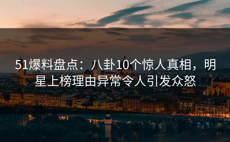 51爆料盘点：八卦10个惊人真相，明星上榜理由异常令人引发众怒