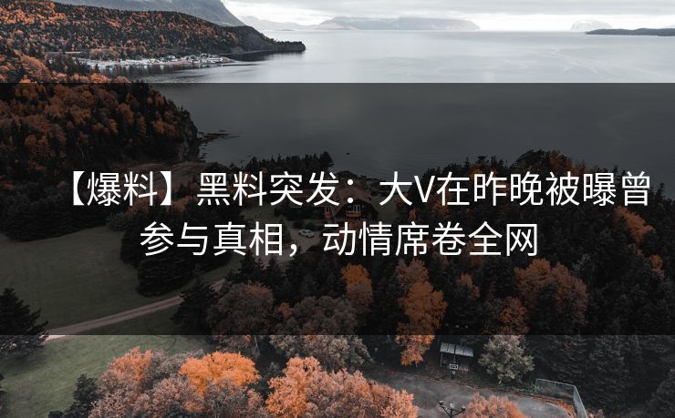 【爆料】黑料突发：大V在昨晚被曝曾参与真相，动情席卷全网