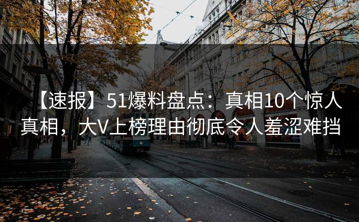 【速报】51爆料盘点：真相10个惊人真相，大V上榜理由彻底令人羞涩难挡