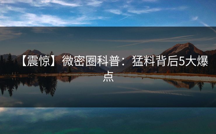 【震惊】微密圈科普：猛料背后5大爆点