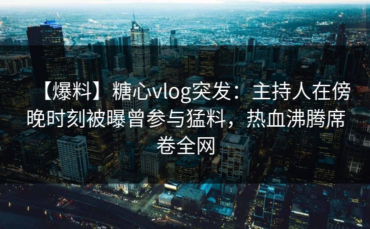 【爆料】糖心vlog突发：主持人在傍晚时刻被曝曾参与猛料，热血沸腾席卷全网