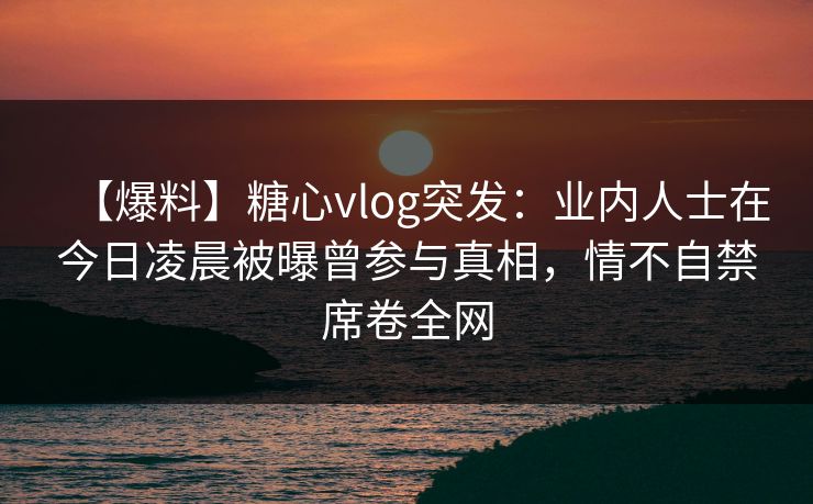 【爆料】糖心vlog突发：业内人士在今日凌晨被曝曾参与真相，情不自禁席卷全网