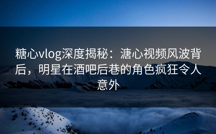 糖心vlog深度揭秘：溏心视频风波背后，明星在酒吧后巷的角色疯狂令人意外