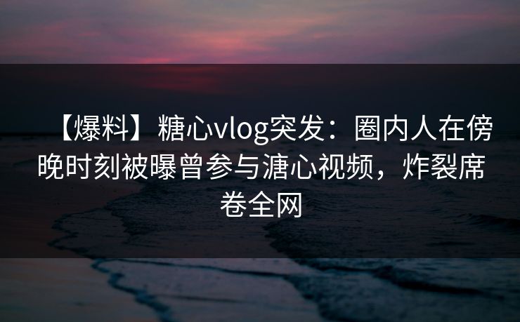 【爆料】糖心vlog突发：圈内人在傍晚时刻被曝曾参与溏心视频，炸裂席卷全网