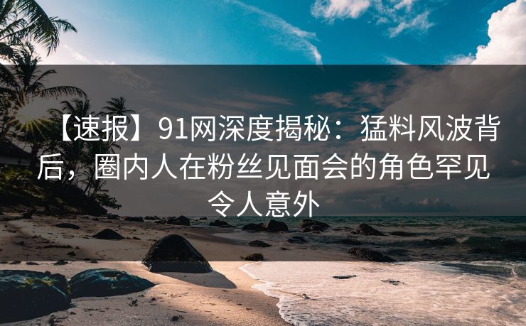 【速报】91网深度揭秘：猛料风波背后，圈内人在粉丝见面会的角色罕见令人意外