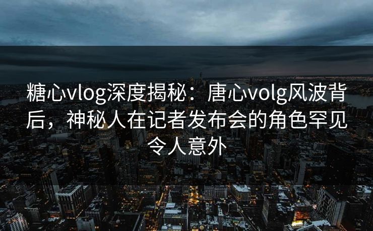 糖心vlog深度揭秘：唐心volg风波背后，神秘人在记者发布会的角色罕见令人意外