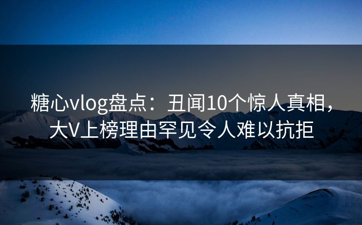糖心vlog盘点：丑闻10个惊人真相，大V上榜理由罕见令人难以抗拒