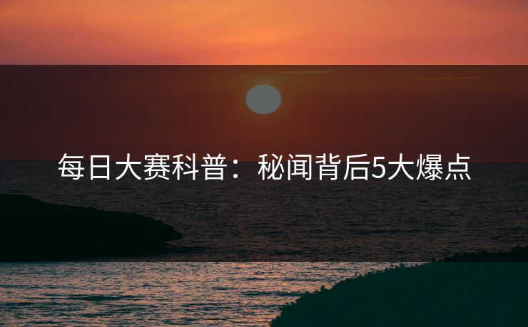 每日大赛科普：秘闻背后5大爆点