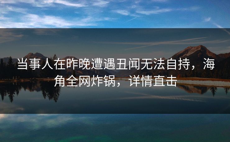 当事人在昨晚遭遇丑闻无法自持，海角全网炸锅，详情直击