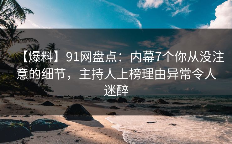 【爆料】91网盘点：内幕7个你从没注意的细节，主持人上榜理由异常令人迷醉