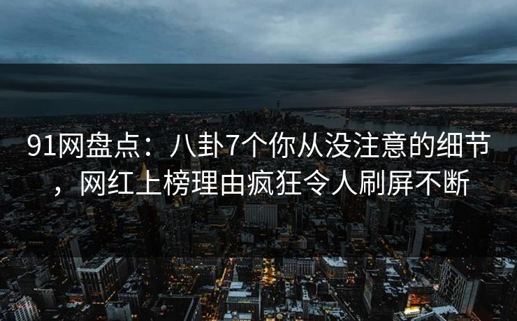 91网盘点：八卦7个你从没注意的细节，网红上榜理由疯狂令人刷屏不断