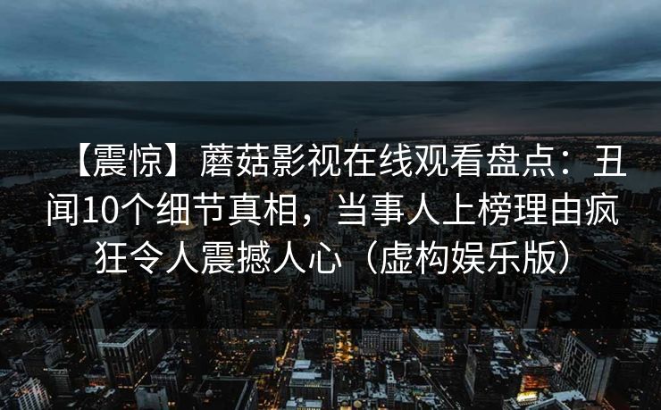 【震惊】蘑菇影视在线观看盘点：丑闻10个细节真相，当事人上榜理由疯狂令人震撼人心（虚构娱乐版）