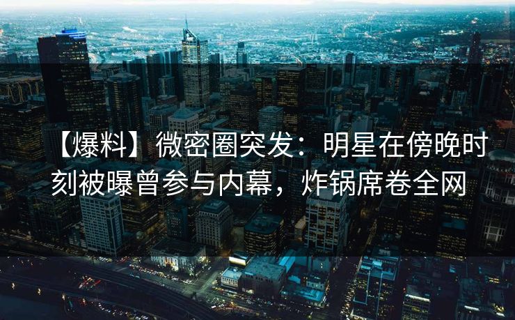 【爆料】微密圈突发：明星在傍晚时刻被曝曾参与内幕，炸锅席卷全网