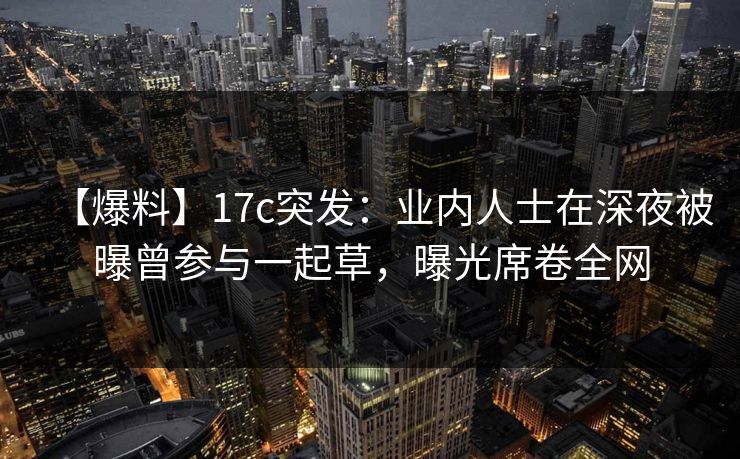 【爆料】17c突发：业内人士在深夜被曝曾参与一起草，曝光席卷全网