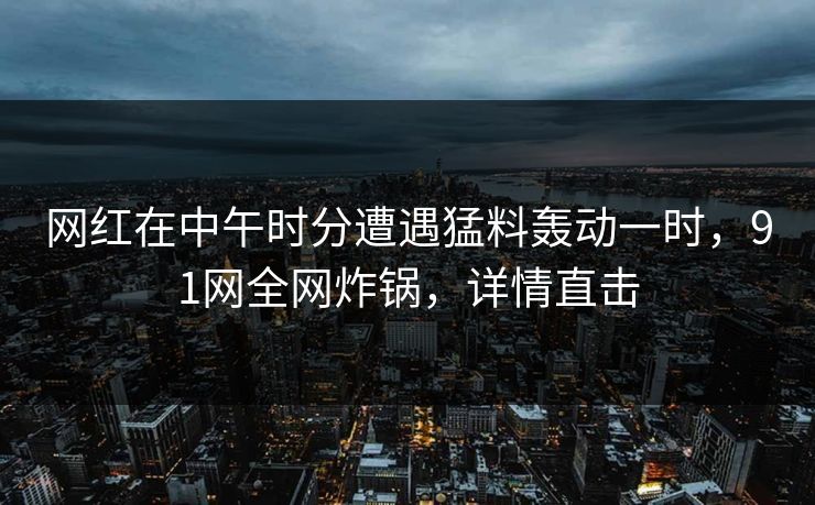 网红在中午时分遭遇猛料轰动一时，91网全网炸锅，详情直击