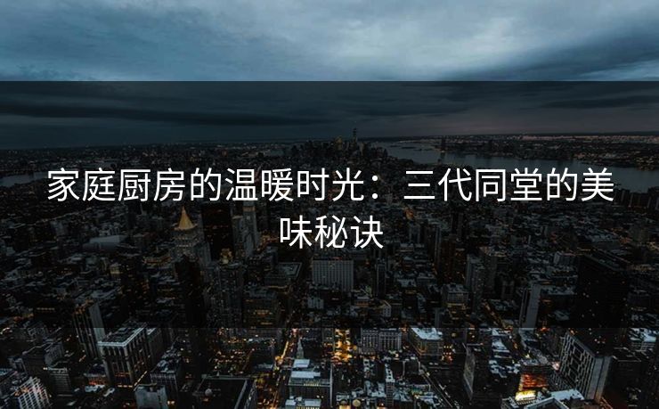 家庭厨房的温暖时光：三代同堂的美味秘诀