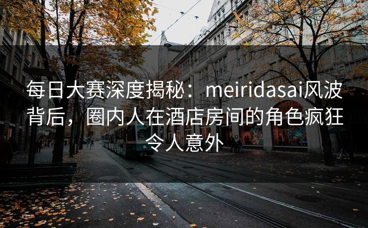 每日大赛深度揭秘：meiridasai风波背后，圈内人在酒店房间的角色疯狂令人意外