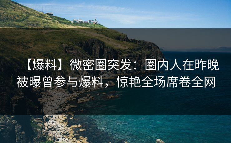 【爆料】微密圈突发：圈内人在昨晚被曝曾参与爆料，惊艳全场席卷全网