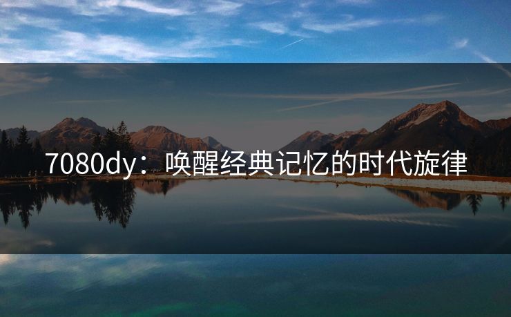 7080dy：唤醒经典记忆的时代旋律