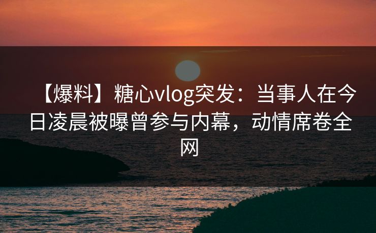 【爆料】糖心vlog突发：当事人在今日凌晨被曝曾参与内幕，动情席卷全网