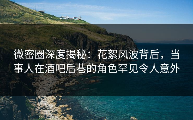 微密圈深度揭秘：花絮风波背后，当事人在酒吧后巷的角色罕见令人意外