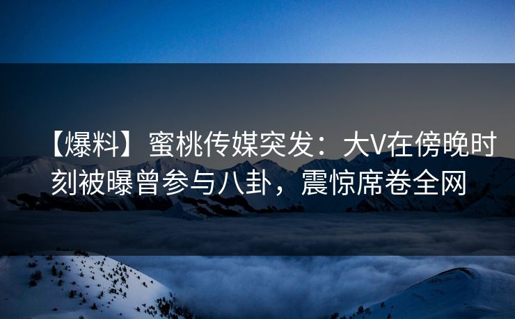 【爆料】蜜桃传媒突发：大V在傍晚时刻被曝曾参与八卦，震惊席卷全网