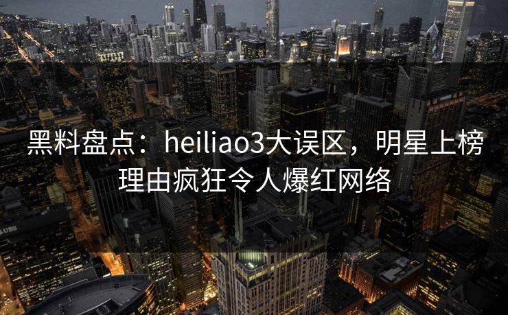 黑料盘点：heiliao3大误区，明星上榜理由疯狂令人爆红网络
