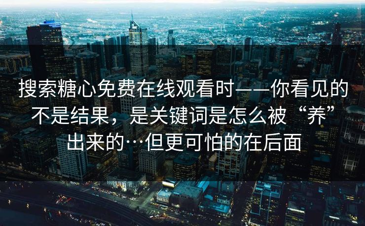搜索糖心免费在线观看时——你看见的不是结果，是关键词是怎么被“养”出来的…但更可怕的在后面