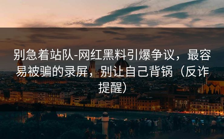 别急着站队-网红黑料引爆争议，最容易被骗的录屏，别让自己背锅（反诈提醒）