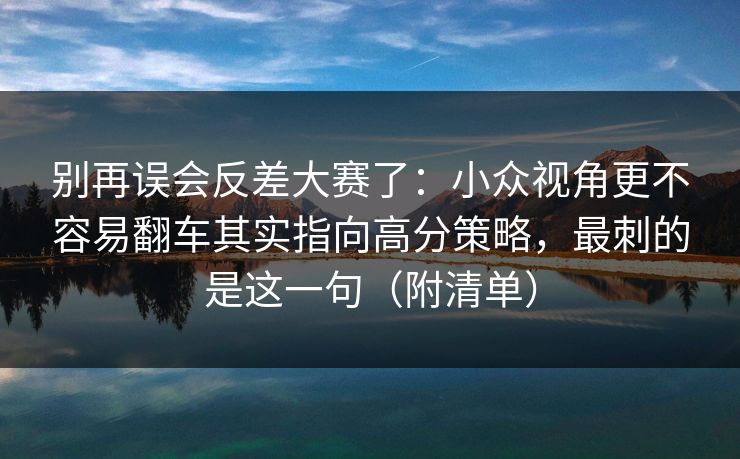 别再误会反差大赛了：小众视角更不容易翻车其实指向高分策略，最刺的是这一句（附清单）