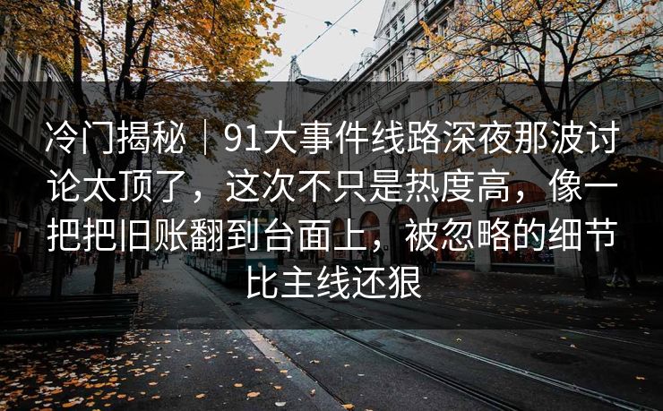 冷门揭秘|91大事件线路深夜那波讨论太顶了,这次不只是热度高,像一把把旧账翻到台面上,被忽略的细节比主线还狠 冷门揭秘|91大事件线路深夜那波讨论太顶了,这次不只是热度高,像一把把旧账翻到台面上,被忽略的细节比主线还狠